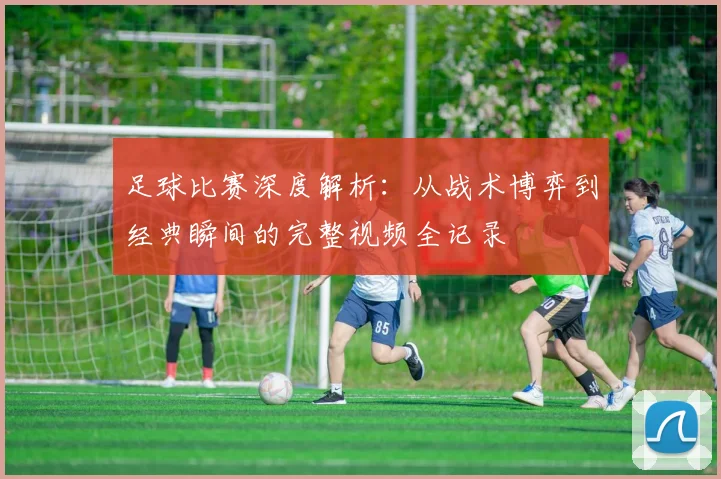 足球比赛深度解析：从战术博弈到经典瞬间的完整视频全记录