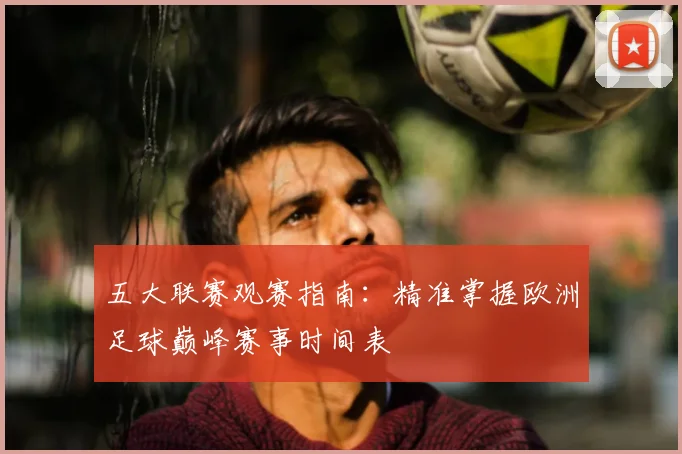 五大联赛观赛指南:精准掌握欧洲足球巅峰赛事时间表