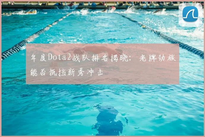 年度Dota2战队排名揭晓：老牌劲旅能否抵挡新秀冲击