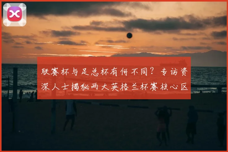 联赛杯与足总杯有何不同?专访资深人士揭秘两大英格兰杯赛核心区别