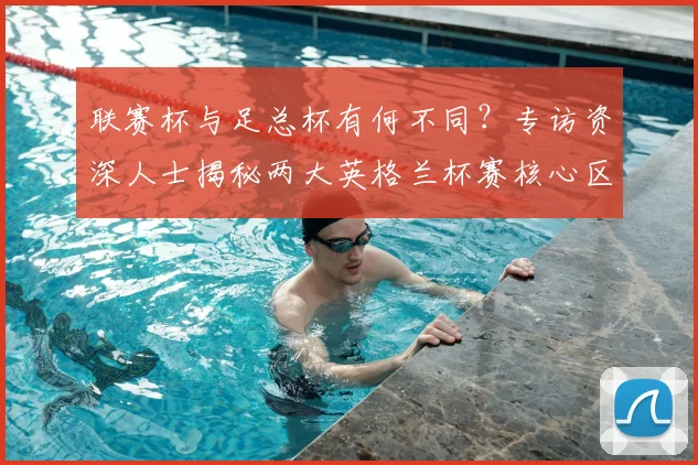 联赛杯与足总杯有何不同?专访资深人士揭秘两大英格兰杯赛核心区别